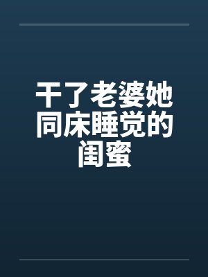 干了老婆她同床睡觉的闺蜜 干了老婆她同床睡觉的闺蜜