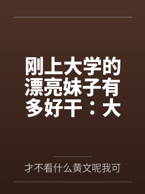 刚上大学的漂亮妹子有多好干:大一女生的校园肉欲日常 刚上大学的漂亮妹子有多好干:大一女生的校园肉欲日常